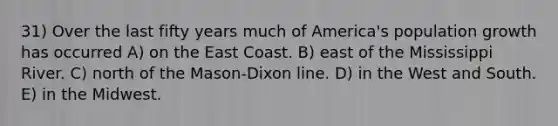 31) Over the last fifty years much of America's population growth has occurred A) on the East Coast. B) east of the Mississippi River. C) north of the Mason-Dixon line. D) in the West and South. E) in the Midwest.