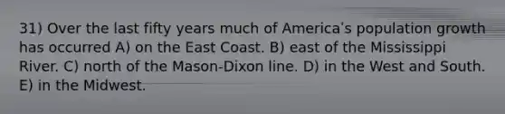 31) Over the last fifty years much of Americaʹs population growth has occurred A) on the East Coast. B) east of the Mississippi River. C) north of the Mason-Dixon line. D) in the West and South. E) in the Midwest.