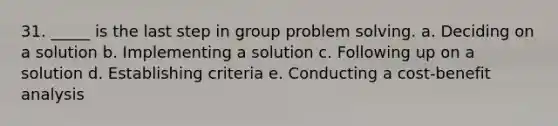 31. _____ is the last step in group problem solving. a. Deciding on a solution b. Implementing a solution c. Following up on a solution d. Establishing criteria e. Conducting a cost-benefit analysis