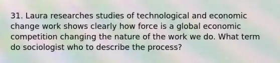 31. Laura researches studies of technological and economic change work shows clearly how force is a global economic competition changing the nature of the work we do. What term do sociologist who to describe the process?