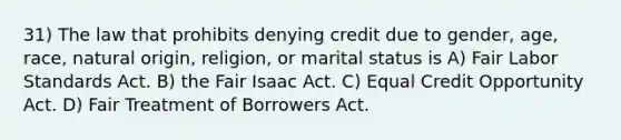 31) The law that prohibits denying credit due to gender, age, race, natural origin, religion, or marital status is A) Fair Labor Standards Act. B) the Fair Isaac Act. C) Equal Credit Opportunity Act. D) Fair Treatment of Borrowers Act.