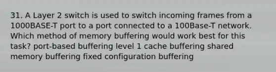 31. A Layer 2 switch is used to switch incoming frames from a 1000BASE-T port to a port connected to a 100Base-T network. Which method of memory buffering would work best for this task? port-based buffering level 1 cache buffering shared memory buffering fixed configuration buffering