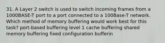 31. A Layer 2 switch is used to switch incoming frames from a 1000BASE-T port to a port connected to a 100Base-T network. Which method of memory buffering would work best for this task? port-based buffering level 1 cache buffering shared memory buffering fixed configuration bufferin