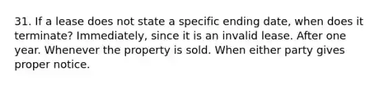 31. If a lease does not state a specific ending date, when does it terminate? Immediately, since it is an invalid lease. After one year. Whenever the property is sold. When either party gives proper notice.