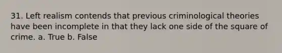 31. Left realism contends that previous criminological theories have been incomplete in that they lack one side of the square of crime. a. True b. False