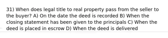 31) When does legal title to real property pass from the seller to the buyer? A) On the date the deed is recorded B) When the closing statement has been given to the principals C) When the deed is placed in escrow D) When the deed is delivered