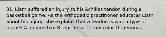 31. Liam suffered an injury to his Achilles tendon during a basketball game. As the orthopedic practitioner educates Liam about his injury, she explains that a tendon is which type of tissue? A. connective B. epithelial C. muscular D. nervous