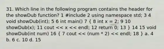 31. Which line in the following program contains the header for the showDub function? 1 #include 2 using namespace std; 3 4 void showDub(int); 5 6 int main() 7 ( 8 int x = 2; 9 10 showDub(x); 11 cout << x << endl; 12 return 0; 13 ) 14 15 void showDub(int num) 16 ( 7 cout << (num * 2) << endl; 18 ) a. 4 b. 6 c. 10 d. 15