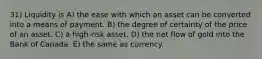 31) Liquidity is A) the ease with which an asset can be converted into a means of payment. B) the degree of certainty of the price of an asset. C) a high-risk asset. D) the net flow of gold into the Bank of Canada. E) the same as currency.