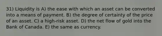 31) Liquidity is A) the ease with which an asset can be converted into a means of payment. B) the degree of certainty of the price of an asset. C) a high-risk asset. D) the net flow of gold into the Bank of Canada. E) the same as currency.