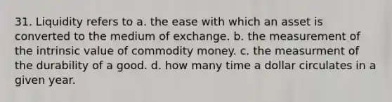 31. Liquidity refers to a. the ease with which an asset is converted to the medium of exchange. b. the measurement of the intrinsic value of commodity money. c. the measurment of the durability of a good. d. how many time a dollar circulates in a given year.