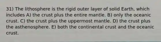 31) The lithosphere is the rigid outer layer of solid Earth, which includes A) the crust plus the entire mantle. B) only the oceanic crust. C) the crust plus the uppermost mantle. D) the crust plus the asthenosphere. E) both the continental crust and the oceanic crust.