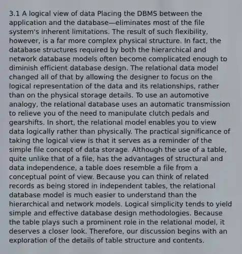 3.1 A logical view of data Placing the DBMS between the application and the database—eliminates most of the file system's inherent limitations. The result of such flexibility, however, is a far more complex physical structure. In fact, the database structures required by both the hierarchical and network database models often become complicated enough to diminish efficient database design. The relational data model changed all of that by allowing the designer to focus on the logical representation of the data and its relationships, rather than on the physical storage details. To use an automotive analogy, the relational database uses an automatic transmission to relieve you of the need to manipulate clutch pedals and gearshifts. In short, the relational model enables you to view data logically rather than physically. The practical significance of taking the logical view is that it serves as a reminder of the simple file concept of data storage. Although the use of a table, quite unlike that of a file, has the advantages of structural and data independence, a table does resemble a file from a conceptual point of view. Because you can think of related records as being stored in independent tables, the relational database model is much easier to understand than the hierarchical and network models. Logical simplicity tends to yield simple and effective database design methodologies. Because the table plays such a prominent role in the relational model, it deserves a closer look. Therefore, our discussion begins with an exploration of the details of table structure and contents.