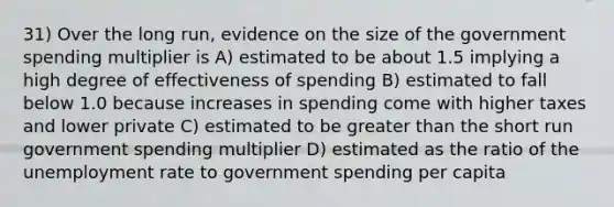 31) Over the long run, evidence on the size of the government spending multiplier is A) estimated to be about 1.5 implying a high degree of effectiveness of spending B) estimated to fall below 1.0 because increases in spending come with higher taxes and lower private C) estimated to be greater than the short run government spending multiplier D) estimated as the ratio of the unemployment rate to government spending per capita