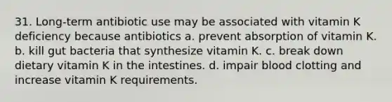 31. Long-term antibiotic use may be associated with vitamin K deficiency because antibiotics a. prevent absorption of vitamin K. b. kill gut bacteria that synthesize vitamin K. c. break down dietary vitamin K in the intestines. d. impair blood clotting and increase vitamin K requirements.