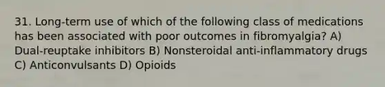 31. Long-term use of which of the following class of medications has been associated with poor outcomes in fibromyalgia? A) Dual-reuptake inhibitors B) Nonsteroidal anti-inflammatory drugs C) Anticonvulsants D) Opioids