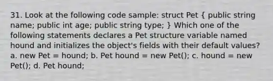 31. Look at the following code sample: struct Pet ( public string name; public int age; public string type; ) Which one of the following statements declares a Pet structure variable named hound and initializes the object's fields with their default values? a. new Pet = hound; b. Pet hound = new Pet(); c. hound = new Pet(); d. Pet hound;