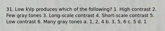 31. Low kVp produces which of the following? 1. High contrast 2. Few gray tones 3. Long-scale contrast 4. Short-scale contrast 5. Low contrast 6. Many gray tones a. 1, 2, 4 b. 3, 5, 6 c. 5 d. 1