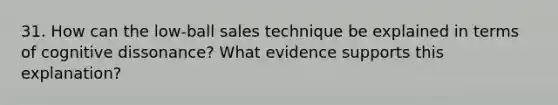 31. How can the low-ball sales technique be explained in terms of cognitive dissonance? What evidence supports this explanation?