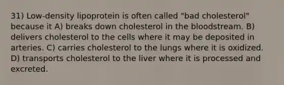 31) Low-density lipoprotein is often called "bad cholesterol" because it A) breaks down cholesterol in the bloodstream. B) delivers cholesterol to the cells where it may be deposited in arteries. C) carries cholesterol to the lungs where it is oxidized. D) transports cholesterol to the liver where it is processed and excreted.