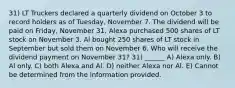 31) LT Truckers declared a quarterly dividend on October 3 to record holders as of Tuesday, November 7. The dividend will be paid on Friday, November 31. Alexa purchased 500 shares of LT stock on November 3. Al bought 250 shares of LT stock in September but sold them on November 6. Who will receive the dividend payment on November 31? 31) ______ A) Alexa only. B) Al only. C) both Alexa and Al. D) neither Alexa nor Al. E) Cannot be determined from the information provided.