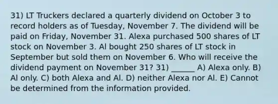 31) LT Truckers declared a quarterly dividend on October 3 to record holders as of Tuesday, November 7. The dividend will be paid on Friday, November 31. Alexa purchased 500 shares of LT stock on November 3. Al bought 250 shares of LT stock in September but sold them on November 6. Who will receive the dividend payment on November 31? 31) ______ A) Alexa only. B) Al only. C) both Alexa and Al. D) neither Alexa nor Al. E) Cannot be determined from the information provided.