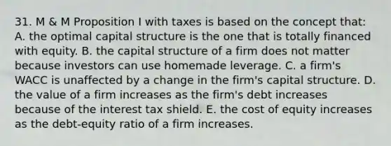 31. M & M Proposition I with taxes is based on the concept that: A. the optimal capital structure is the one that is totally financed with equity. B. the capital structure of a firm does not matter because investors can use homemade leverage. C. a firm's WACC is unaffected by a change in the firm's capital structure. D. the value of a firm increases as the firm's debt increases because of the interest tax shield. E. the cost of equity increases as the debt-equity ratio of a firm increases.