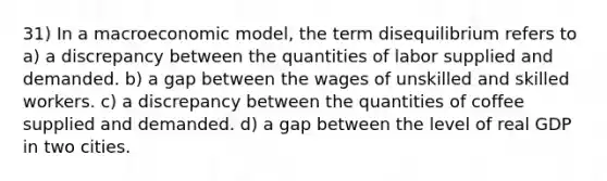 31) In a macroeconomic model, the term disequilibrium refers to a) a discrepancy between the quantities of labor supplied and demanded. b) a gap between the wages of unskilled and skilled workers. c) a discrepancy between the quantities of coffee supplied and demanded. d) a gap between the level of real GDP in two cities.