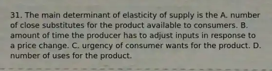 31. The main determinant of elasticity of supply is the A. number of close substitutes for the product available to consumers. B. amount of time the producer has to adjust inputs in response to a price change. C. urgency of consumer wants for the product. D. number of uses for the product.