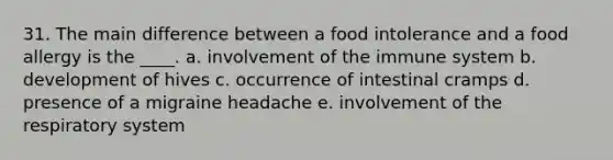 31. The main difference between a food intolerance and a food allergy is the ____. a. involvement of the immune system b. development of hives c. occurrence of intestinal cramps d. presence of a migraine headache e. involvement of the respiratory system