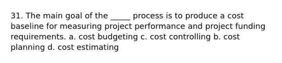 31. The main goal of the _____ process is to produce a cost baseline for measuring project performance and project funding requirements. a. cost budgeting c. cost controlling b. cost planning d. cost estimating