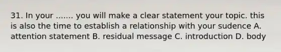 31. In your ....... you will make a clear statement your topic. this is also the time to establish a relationship with your sudence A. attention statement B. residual message C. introduction D. body