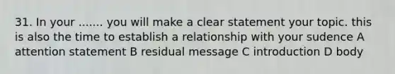 31. In your ....... you will make a clear statement your topic. this is also the time to establish a relationship with your sudence A attention statement B residual message C introduction D body