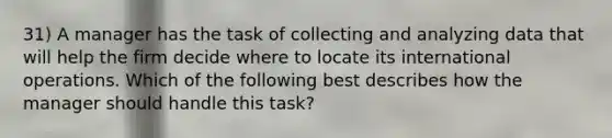 31) A manager has the task of collecting and analyzing data that will help the firm decide where to locate its international operations. Which of the following best describes how the manager should handle this task?