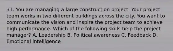 31. You are managing a large construction project. Your project team works in two different buildings across the city. You want to communicate the vision and inspire the project team to achieve high performance. Which of the following skills help the project manager? A. Leadership B. Political awareness C. Feedback D. Emotional intelligence