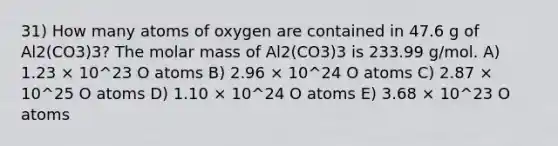 31) How many atoms of oxygen are contained in 47.6 g of Al2(CO3)3? The molar mass of Al2(CO3)3 is 233.99 g/mol. A) 1.23 × 10^23 O atoms B) 2.96 × 10^24 O atoms C) 2.87 × 10^25 O atoms D) 1.10 × 10^24 O atoms E) 3.68 × 10^23 O atoms