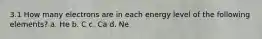 3.1 How many electrons are in each energy level of the following elements? a. He b. C c. Ca d. Ne
