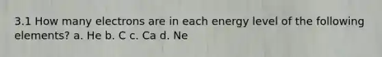 3.1 How many electrons are in each energy level of the following elements? a. He b. C c. Ca d. Ne