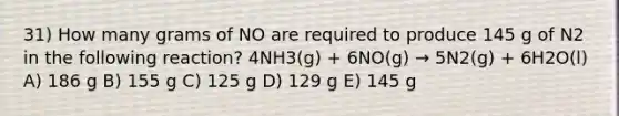 31) How many grams of NO are required to produce 145 g of N2 in the following reaction? 4NH3(g) + 6NO(g) → 5N2(g) + 6H2O(l) A) 186 g B) 155 g C) 125 g D) 129 g E) 145 g