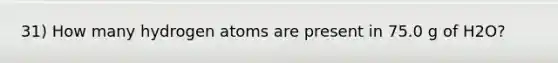 31) How many hydrogen atoms are present in 75.0 g of H2O?
