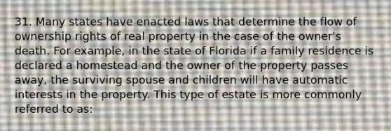 31. Many states have enacted laws that determine the flow of ownership rights of real property in the case of the owner's death. For example, in the state of Florida if a family residence is declared a homestead and the owner of the property passes away, the surviving spouse and children will have automatic interests in the property. This type of estate is more commonly referred to as: