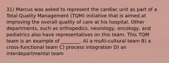 31) Marcus was asked to represent the cardiac unit as part of a Total Quality Management (TQM) initiative that is aimed at improving the overall quality of care at his hospital. Other departments, such as orthopedics, neurology, oncology, and pediatrics also have representatives on this team. This TQM team is an example of ________. A) a multi-cultural team B) a cross-functional team C) process integration D) an interdepartmental team