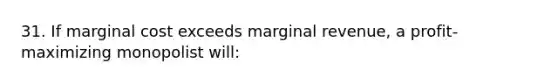 31. If marginal cost exceeds marginal revenue, a profit-maximizing monopolist will: