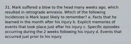 31. Mark suffered a blow to the head many weeks ago, which resulted in retrograde amnesia. Which of the following incidences is Mark least likely to remember? a. Facts that he learned in the month after his injury b. Explicit memories of events that took place just after his injury c. Specific episodes occurring during the 2 weeks following his injury d. Events that occurred just prior to his injury