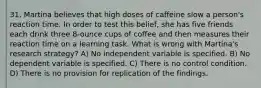 31. Martina believes that high doses of caffeine slow a person's reaction time. In order to test this belief, she has five friends each drink three 8-ounce cups of coffee and then measures their reaction time on a learning task. What is wrong with Martina's research strategy? A) No independent variable is specified. B) No dependent variable is specified. C) There is no control condition. D) There is no provision for replication of the findings.