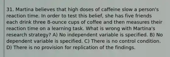 31. Martina believes that high doses of caffeine slow a person's reaction time. In order to test this belief, she has five friends each drink three 8-ounce cups of coffee and then measures their reaction time on a learning task. What is wrong with Martina's research strategy? A) No independent variable is specified. B) No dependent variable is specified. C) There is no control condition. D) There is no provision for replication of the findings.