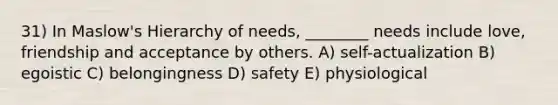 31) In Maslow's Hierarchy of needs, ________ needs include love, friendship and acceptance by others. A) self-actualization B) egoistic C) belongingness D) safety E) physiological