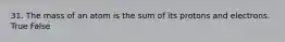 31. The mass of an atom is the sum of its protons and electrons. True False