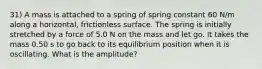 31) A mass is attached to a spring of spring constant 60 N/m along a horizontal, frictionless surface. The spring is initially stretched by a force of 5.0 N on the mass and let go. It takes the mass 0.50 s to go back to its equilibrium position when it is oscillating. What is the amplitude?