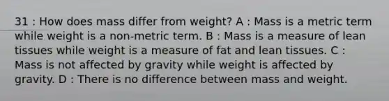 31 : How does mass differ from weight? A : Mass is a metric term while weight is a non-metric term. B : Mass is a measure of lean tissues while weight is a measure of fat and lean tissues. C : Mass is not affected by gravity while weight is affected by gravity. D : There is no difference between mass and weight.